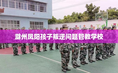 滁州凤阳孩子叛逆问题管教学校