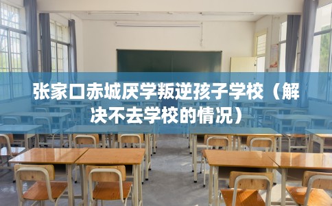 张家口赤城厌学叛逆孩子学校（解决不去学校的情况）