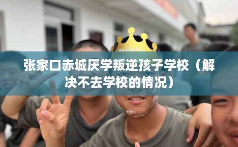 张家口赤城厌学叛逆孩子学校（解决不去学校的情况）