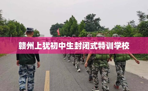 赣州上犹初中生封闭式特训学校