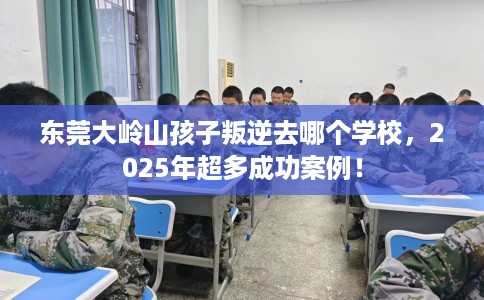 东莞大岭山孩子叛逆去哪个学校，2025年超多成功案例！