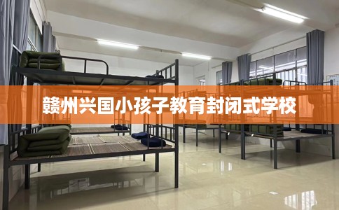 赣州兴国小孩子教育封闭式学校