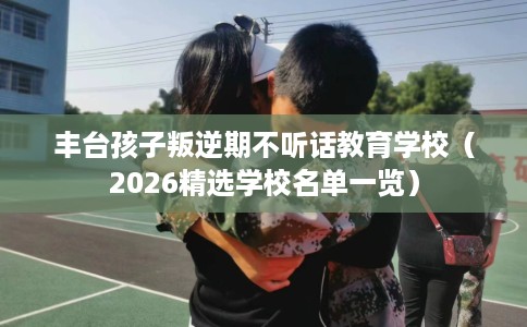 丰台孩子叛逆期不听话教育学校（2026精选学校名单一览）