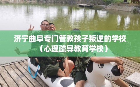 济宁曲阜专门管教孩子叛逆的学校（心理疏导教育学校）