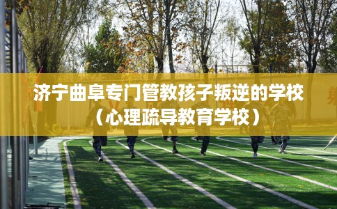 济宁曲阜专门管教孩子叛逆的学校（心理疏导教育学校）