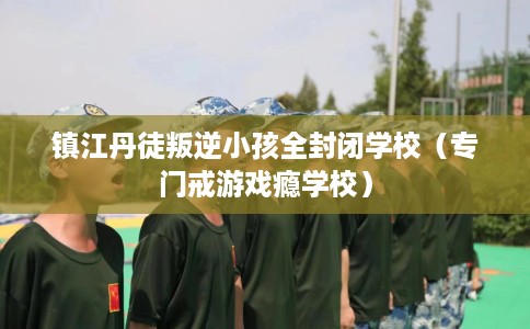镇江丹徒叛逆小孩全封闭学校（专门戒游戏瘾学校）