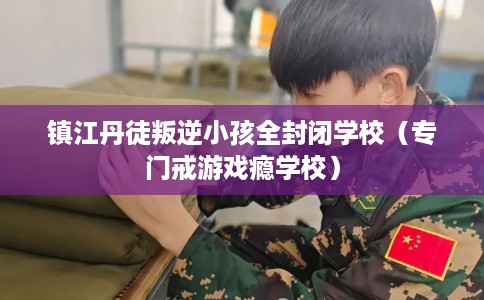 镇江丹徒叛逆小孩全封闭学校（专门戒游戏瘾学校）
