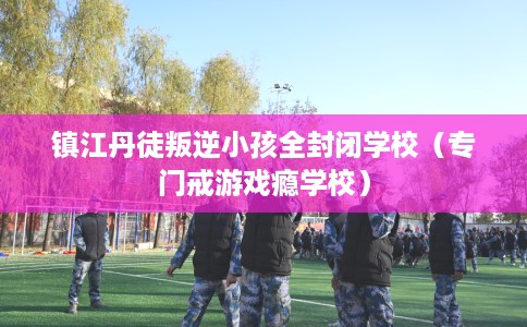 镇江丹徒叛逆小孩全封闭学校（专门戒游戏瘾学校）