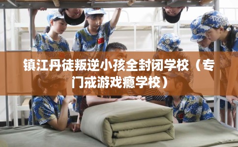 镇江丹徒叛逆小孩全封闭学校（专门戒游戏瘾学校）