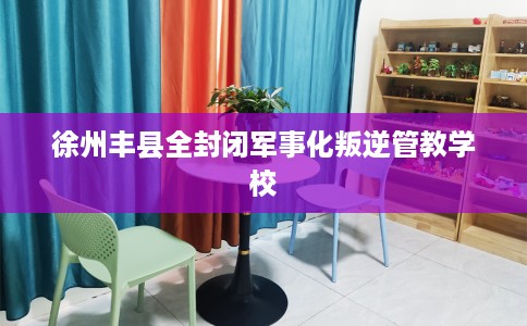 徐州丰县全封闭军事化叛逆管教学校