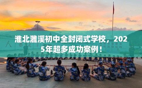淮北濉溪初中全封闭式学校，2025年超多成功案例！