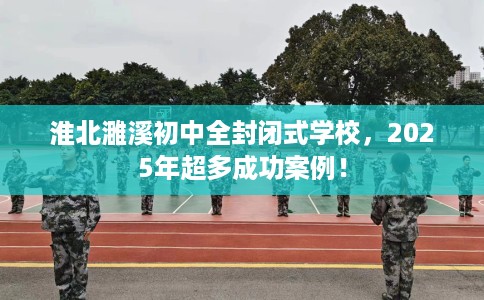 淮北濉溪初中全封闭式学校，2025年超多成功案例！