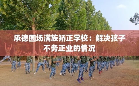 承德围场满族矫正学校：解决孩子不务正业的情况