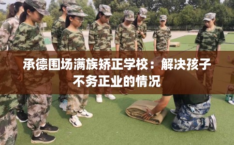 承德围场满族矫正学校：解决孩子不务正业的情况