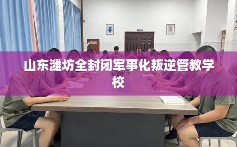 山东潍坊全封闭军事化叛逆管教学校