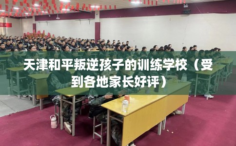 天津和平叛逆孩子的训练学校（受到各地家长好评）