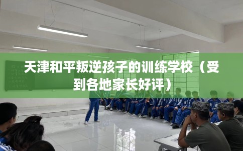 天津和平叛逆孩子的训练学校（受到各地家长好评）