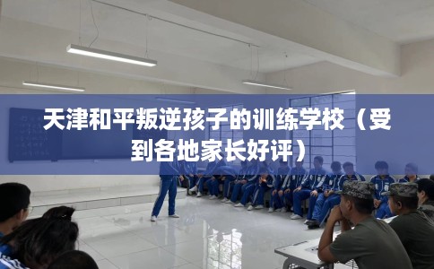 天津和平叛逆孩子的训练学校（受到各地家长好评）