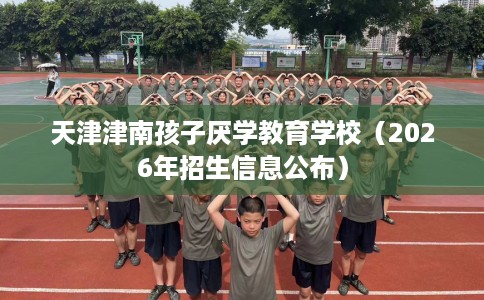 天津津南孩子厌学教育学校（2026年招生信息公布）