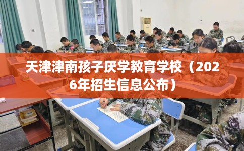 天津津南孩子厌学教育学校（2026年招生信息公布）