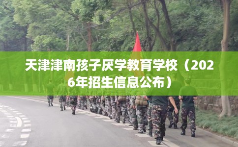 天津津南孩子厌学教育学校（2026年招生信息公布）