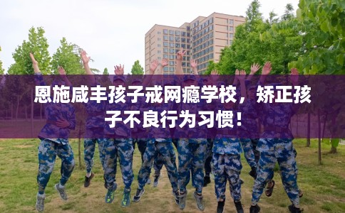 恩施咸丰孩子戒网瘾学校，矫正孩子不良行为习惯！