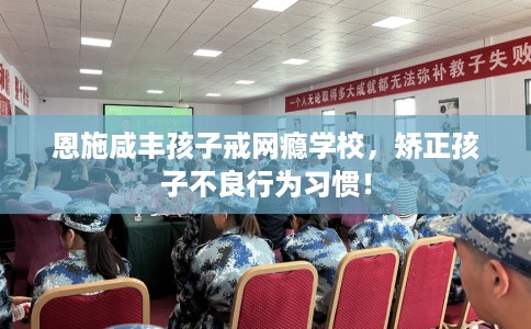 恩施咸丰孩子戒网瘾学校，矫正孩子不良行为习惯！