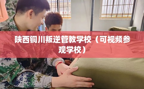 陕西铜川叛逆管教学校（可视频参观学校）