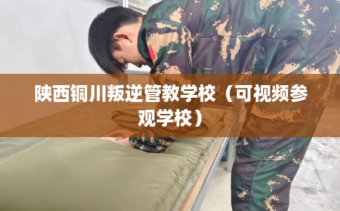 陕西铜川叛逆管教学校（可视频参观学校）
