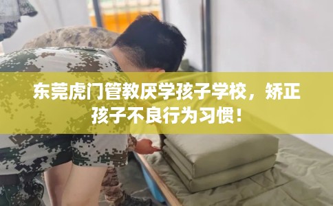 东莞虎门管教厌学孩子学校，矫正孩子不良行为习惯！