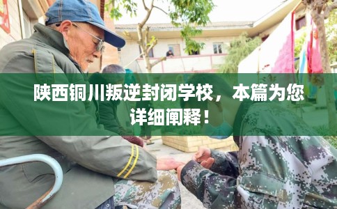陕西铜川叛逆封闭学校，本篇为您详细阐释！