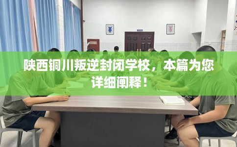 陕西铜川叛逆封闭学校，本篇为您详细阐释！