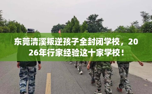 东莞清溪叛逆孩子全封闭学校，2026年行家经验这十家学校！