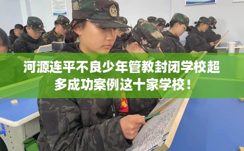 河源连平不良少年管教封闭学校超多成功案例这十家学校！