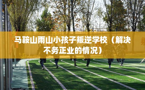 马鞍山雨山小孩子叛逆学校（解决不务正业的情况）