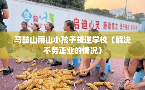 马鞍山雨山小孩子叛逆学校（解决不务正业的情况）