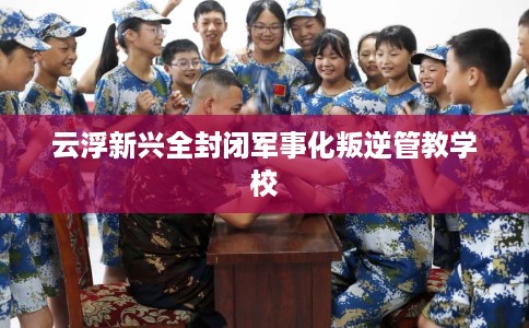 云浮新兴全封闭军事化叛逆管教学校