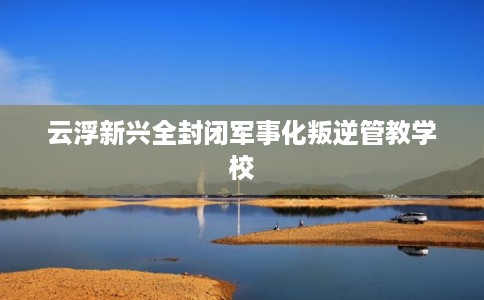 云浮新兴全封闭军事化叛逆管教学校