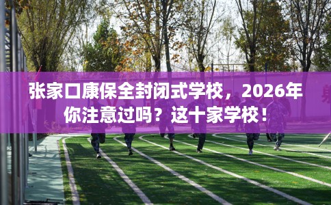 张家口康保全封闭式学校，2026年你注意过吗？这十家学校！