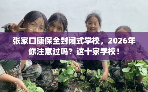 张家口康保全封闭式学校，2026年你注意过吗？这十家学校！