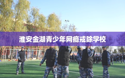 淮安金湖青少年网瘾戒除学校