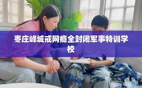 枣庄峄城戒网瘾全封闭军事特训学校