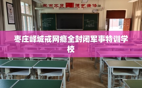 枣庄峄城戒网瘾全封闭军事特训学校