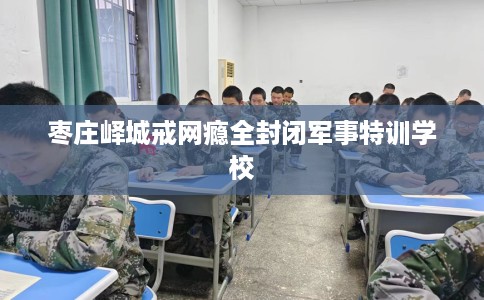 枣庄峄城戒网瘾全封闭军事特训学校