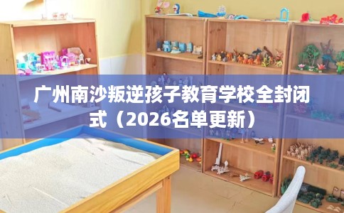 广州南沙叛逆孩子教育学校全封闭式（2026名单更新）