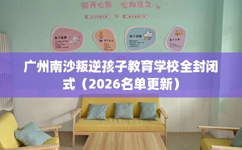 广州南沙叛逆孩子教育学校全封闭式（2026名单更新）