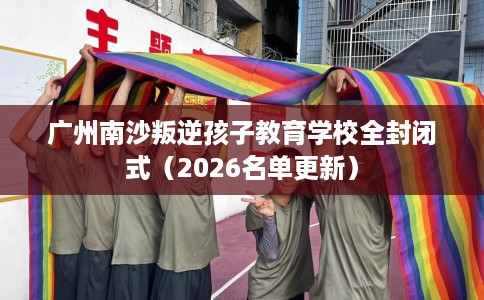 广州南沙叛逆孩子教育学校全封闭式（2026名单更新）
