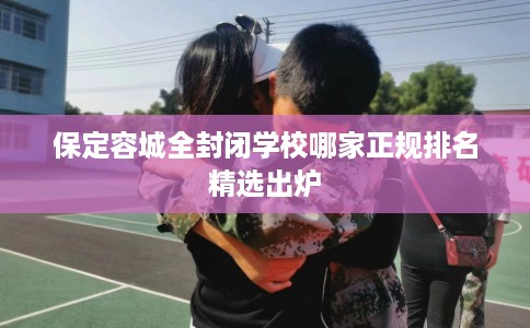 保定容城全封闭学校哪家正规排名精选出炉