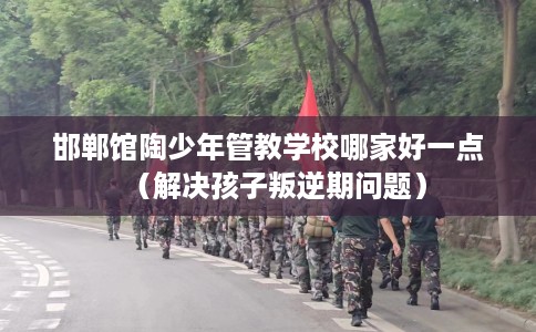 邯郸馆陶少年管教学校哪家好一点（解决孩子叛逆期问题）