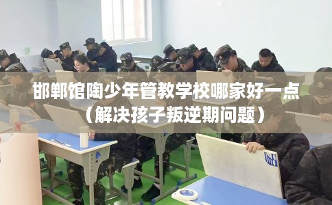 邯郸馆陶少年管教学校哪家好一点（解决孩子叛逆期问题）